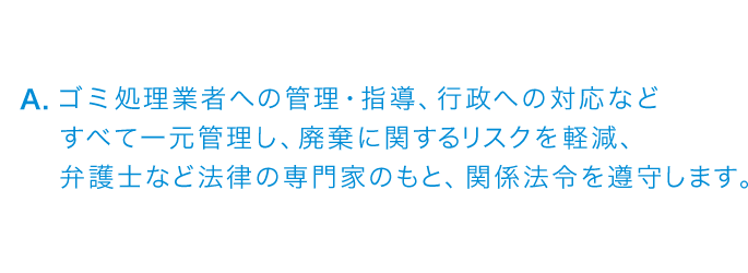 ゴミ処理業者への管理・指導、行政への対応などすべて一元管理し、廃棄に関するリスクを軽減、弁護士など法律の専門家のもと、関係法令を遵守します。