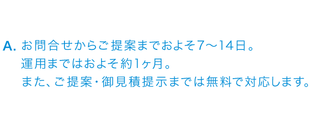 お問い合わせからご提案までおよそ7～14日。運用までおよそ約1ケ月。また、ご提案・御見積提示までは無料で対応いたします。