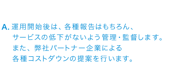 運用開始後は各種報告はもちろん、サービスの低下がないよう管理・監督します・また、弊社パートナー企業による各種コストダウンの提案を行います。